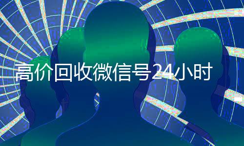 高价回收微信号24小时在线(高价回收微信账号平台)
