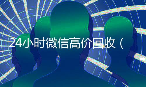 24小时微信高价回收(2019长期高价回收微信平台)