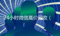 24小时微信高价回收（2019长期高价回收微信平台）