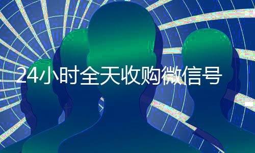 24小时全天收购微信号(出售微信24小时在线回收)