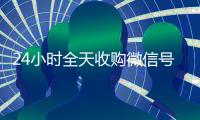 24小时全天收购微信号（出售微信24小时在线回收）